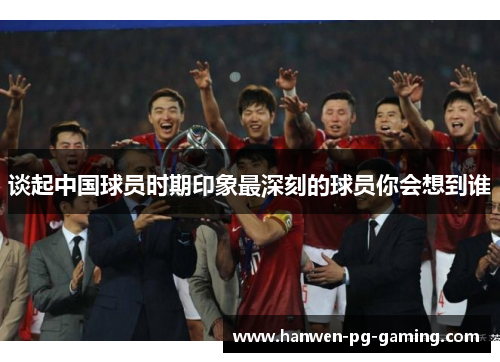 谈起中国球员时期印象最深刻的球员你会想到谁