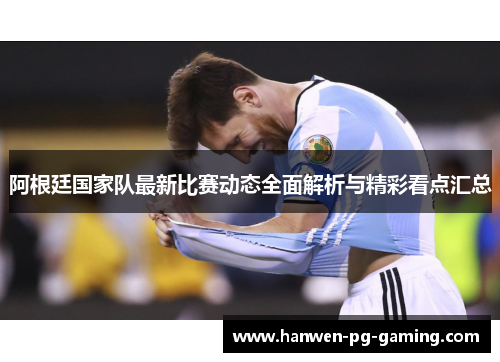 阿根廷国家队最新比赛动态全面解析与精彩看点汇总 阿根廷国家队最新比赛动态全面解析与精彩看点汇总