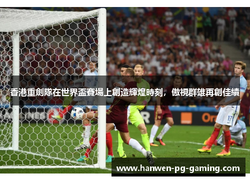 香港重劍隊在世界盃賽場上創造輝煌時刻，傲視群雄再創佳績