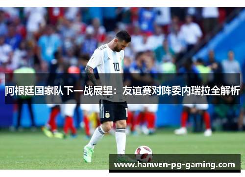 阿根廷国家队下一战展望：友谊赛对阵委内瑞拉全解析