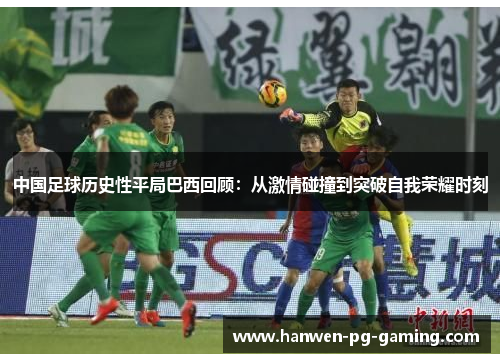 中国足球历史性平局巴西回顾:从激情碰撞到突破自我荣耀时刻 中国足球历史性平局巴西回顾:从激情碰撞到突破自我荣耀时刻
