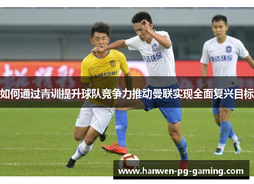 如何通过青训提升球队竞争力推动曼联实现全面复兴目标