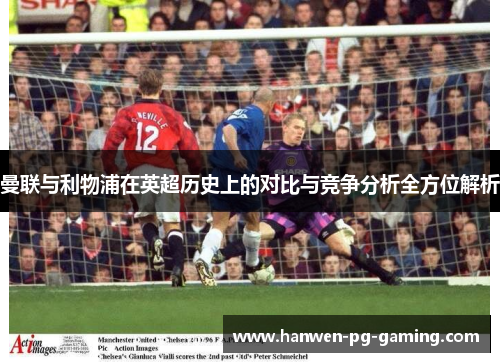 曼联与利物浦在英超历史上的对比与竞争分析全方位解析 曼联与利物浦在英超历史上的对比与竞争分析全方位解析