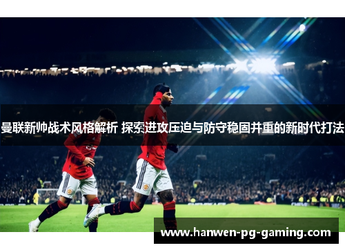 曼联新帅战术风格解析 探索进攻压迫与防守稳固并重的新时代打法