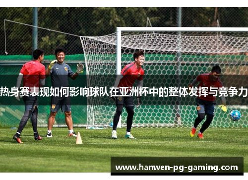 热身赛表现如何影响球队在亚洲杯中的整体发挥与竞争力