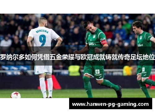 罗纳尔多如何凭借五金荣耀与欧冠成就铸就传奇足坛地位