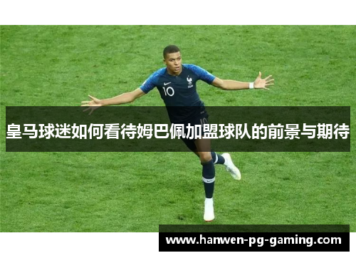 皇马球迷如何看待姆巴佩加盟球队的前景与期待