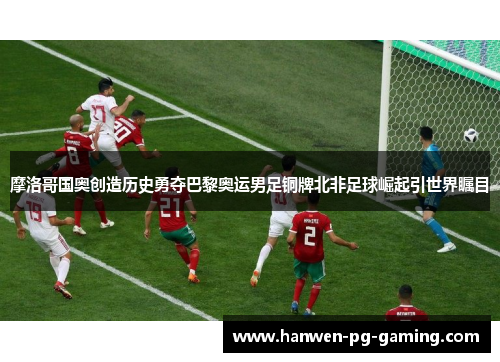 摩洛哥国奥创造历史勇夺巴黎奥运男足铜牌北非足球崛起引世界瞩目 摩洛哥国奥创造历史勇夺巴黎奥运男足铜牌北非足球崛起引世界瞩目